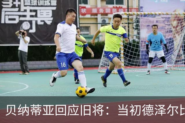 贝纳蒂亚回应旧将：当初德泽尔比施压要求续约你，但之后你松懈了